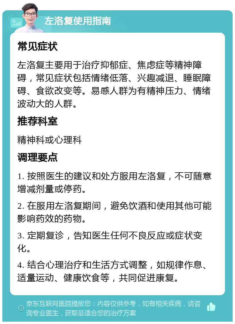 左洛复使用指南 常见症状 左洛复主要用于治疗抑郁症、焦虑症等精神障碍，常见症状包括情绪低落、兴趣减退、睡眠障碍、食欲改变等。易感人群为有精神压力、情绪波动大的人群。 推荐科室 精神科或心理科 调理要点 1. 按照医生的建议和处方服用左洛复，不可随意增减剂量或停药。 2. 在服用左洛复期间，避免饮酒和使用其他可能影响药效的药物。 3. 定期复诊，告知医生任何不良反应或症状变化。 4. 结合心理治疗和生活方式调整，如规律作息、适量运动、健康饮食等，共同促进康复。