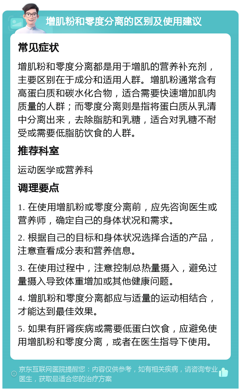 增肌粉和零度分离的区别及使用建议 常见症状 增肌粉和零度分离都是用于增肌的营养补充剂，主要区别在于成分和适用人群。增肌粉通常含有高蛋白质和碳水化合物，适合需要快速增加肌肉质量的人群；而零度分离则是指将蛋白质从乳清中分离出来，去除脂肪和乳糖，适合对乳糖不耐受或需要低脂肪饮食的人群。 推荐科室 运动医学或营养科 调理要点 1. 在使用增肌粉或零度分离前，应先咨询医生或营养师，确定自己的身体状况和需求。 2. 根据自己的目标和身体状况选择合适的产品，注意查看成分表和营养信息。 3. 在使用过程中，注意控制总热量摄入，避免过量摄入导致体重增加或其他健康问题。 4. 增肌粉和零度分离都应与适量的运动相结合，才能达到最佳效果。 5. 如果有肝肾疾病或需要低蛋白饮食，应避免使用增肌粉和零度分离，或者在医生指导下使用。