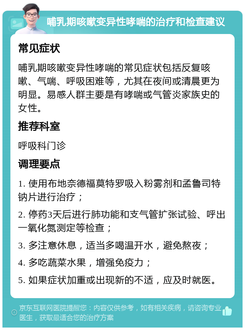 哺乳期咳嗽变异性哮喘的治疗和检查建议 常见症状 哺乳期咳嗽变异性哮喘的常见症状包括反复咳嗽、气喘、呼吸困难等，尤其在夜间或清晨更为明显。易感人群主要是有哮喘或气管炎家族史的女性。 推荐科室 呼吸科门诊 调理要点 1. 使用布地奈德福莫特罗吸入粉雾剂和孟鲁司特钠片进行治疗； 2. 停药3天后进行肺功能和支气管扩张试验、呼出一氧化氮测定等检查； 3. 多注意休息，适当多喝温开水，避免熬夜； 4. 多吃蔬菜水果，增强免疫力； 5. 如果症状加重或出现新的不适，应及时就医。