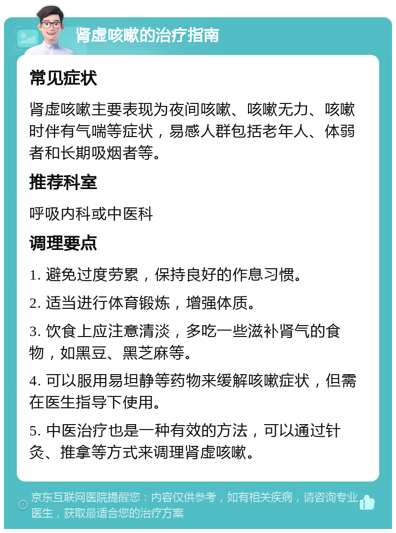 肾虚咳嗽的治疗指南 常见症状 肾虚咳嗽主要表现为夜间咳嗽、咳嗽无力、咳嗽时伴有气喘等症状，易感人群包括老年人、体弱者和长期吸烟者等。 推荐科室 呼吸内科或中医科 调理要点 1. 避免过度劳累，保持良好的作息习惯。 2. 适当进行体育锻炼，增强体质。 3. 饮食上应注意清淡，多吃一些滋补肾气的食物，如黑豆、黑芝麻等。 4. 可以服用易坦静等药物来缓解咳嗽症状，但需在医生指导下使用。 5. 中医治疗也是一种有效的方法，可以通过针灸、推拿等方式来调理肾虚咳嗽。