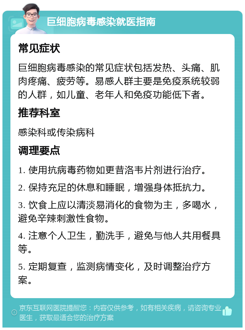 巨细胞病毒感染就医指南 常见症状 巨细胞病毒感染的常见症状包括发热、头痛、肌肉疼痛、疲劳等。易感人群主要是免疫系统较弱的人群，如儿童、老年人和免疫功能低下者。 推荐科室 感染科或传染病科 调理要点 1. 使用抗病毒药物如更昔洛韦片剂进行治疗。 2. 保持充足的休息和睡眠，增强身体抵抗力。 3. 饮食上应以清淡易消化的食物为主，多喝水，避免辛辣刺激性食物。 4. 注意个人卫生，勤洗手，避免与他人共用餐具等。 5. 定期复查，监测病情变化，及时调整治疗方案。