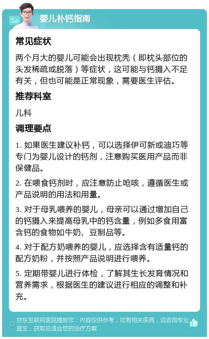 婴儿补钙指南 常见症状 两个月大的婴儿可能会出现枕秃（即枕头部位的头发稀疏或脱落）等症状，这可能与钙摄入不足有关，但也可能是正常现象，需要医生评估。 推荐科室 儿科 调理要点 1. 如果医生建议补钙，可以选择伊可新或迪巧等专门为婴儿设计的钙剂，注意购买医用产品而非保健品。 2. 在喂食钙剂时，应注意防止呛咳，遵循医生或产品说明的用法和用量。 3. 对于母乳喂养的婴儿，母亲可以通过增加自己的钙摄入来提高母乳中的钙含量，例如多食用富含钙的食物如牛奶、豆制品等。 4. 对于配方奶喂养的婴儿，应选择含有适量钙的配方奶粉，并按照产品说明进行喂养。 5. 定期带婴儿进行体检，了解其生长发育情况和营养需求，根据医生的建议进行相应的调整和补充。