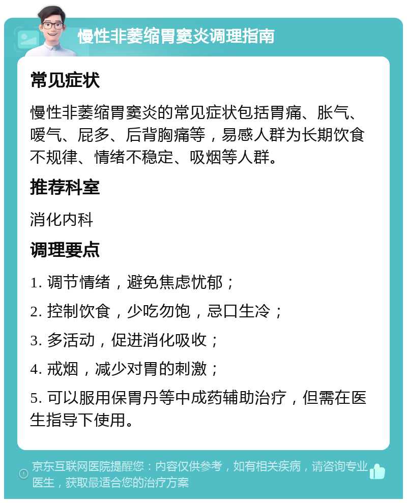 慢性非萎缩胃窦炎调理指南 常见症状 慢性非萎缩胃窦炎的常见症状包括胃痛、胀气、嗳气、屁多、后背胸痛等，易感人群为长期饮食不规律、情绪不稳定、吸烟等人群。 推荐科室 消化内科 调理要点 1. 调节情绪，避免焦虑忧郁； 2. 控制饮食，少吃勿饱，忌口生冷； 3. 多活动，促进消化吸收； 4. 戒烟，减少对胃的刺激； 5. 可以服用保胃丹等中成药辅助治疗，但需在医生指导下使用。