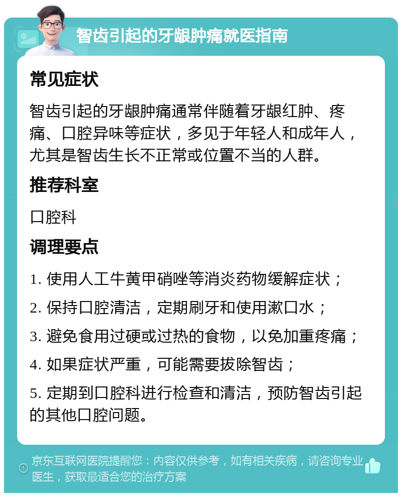 智齿引起的牙龈肿痛就医指南 常见症状 智齿引起的牙龈肿痛通常伴随着牙龈红肿、疼痛、口腔异味等症状，多见于年轻人和成年人，尤其是智齿生长不正常或位置不当的人群。 推荐科室 口腔科 调理要点 1. 使用人工牛黄甲硝唑等消炎药物缓解症状； 2. 保持口腔清洁，定期刷牙和使用漱口水； 3. 避免食用过硬或过热的食物，以免加重疼痛； 4. 如果症状严重，可能需要拔除智齿； 5. 定期到口腔科进行检查和清洁，预防智齿引起的其他口腔问题。