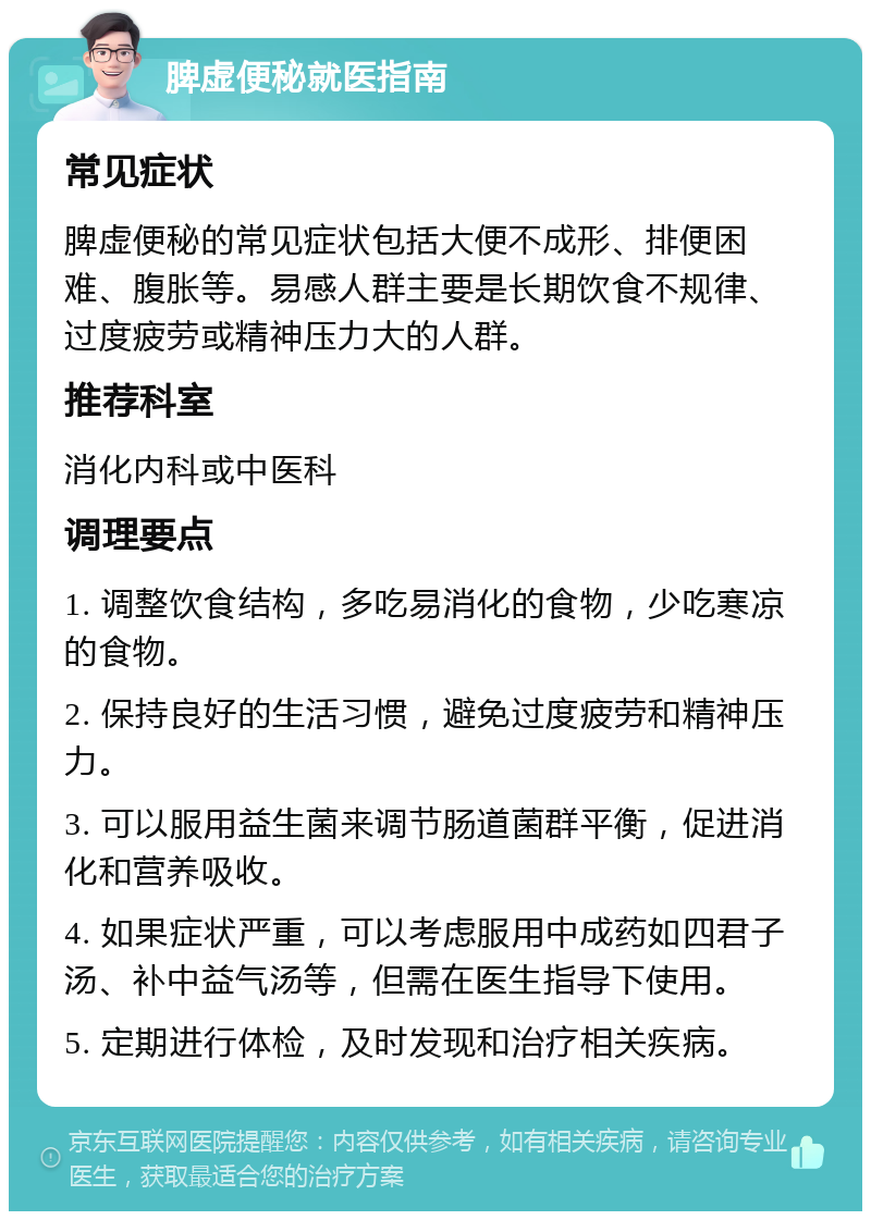 脾虚便秘就医指南 常见症状 脾虚便秘的常见症状包括大便不成形、排便困难、腹胀等。易感人群主要是长期饮食不规律、过度疲劳或精神压力大的人群。 推荐科室 消化内科或中医科 调理要点 1. 调整饮食结构，多吃易消化的食物，少吃寒凉的食物。 2. 保持良好的生活习惯，避免过度疲劳和精神压力。 3. 可以服用益生菌来调节肠道菌群平衡，促进消化和营养吸收。 4. 如果症状严重，可以考虑服用中成药如四君子汤、补中益气汤等，但需在医生指导下使用。 5. 定期进行体检，及时发现和治疗相关疾病。