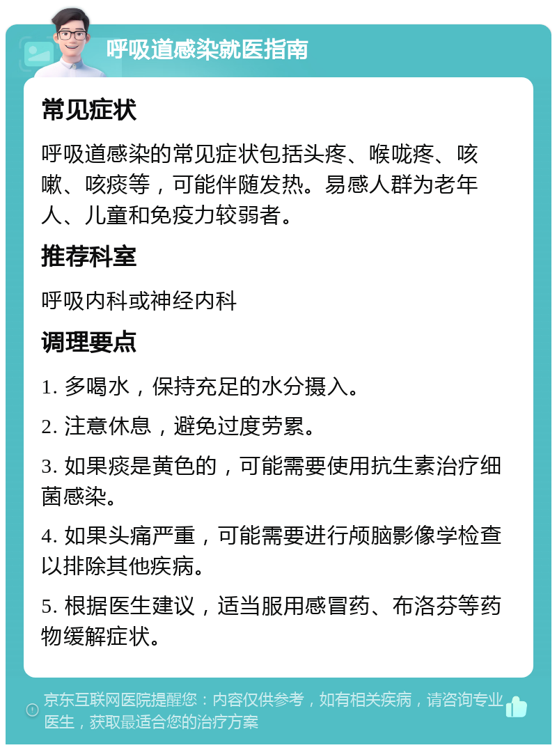 呼吸道感染就医指南 常见症状 呼吸道感染的常见症状包括头疼、喉咙疼、咳嗽、咳痰等，可能伴随发热。易感人群为老年人、儿童和免疫力较弱者。 推荐科室 呼吸内科或神经内科 调理要点 1. 多喝水，保持充足的水分摄入。 2. 注意休息，避免过度劳累。 3. 如果痰是黄色的，可能需要使用抗生素治疗细菌感染。 4. 如果头痛严重，可能需要进行颅脑影像学检查以排除其他疾病。 5. 根据医生建议，适当服用感冒药、布洛芬等药物缓解症状。