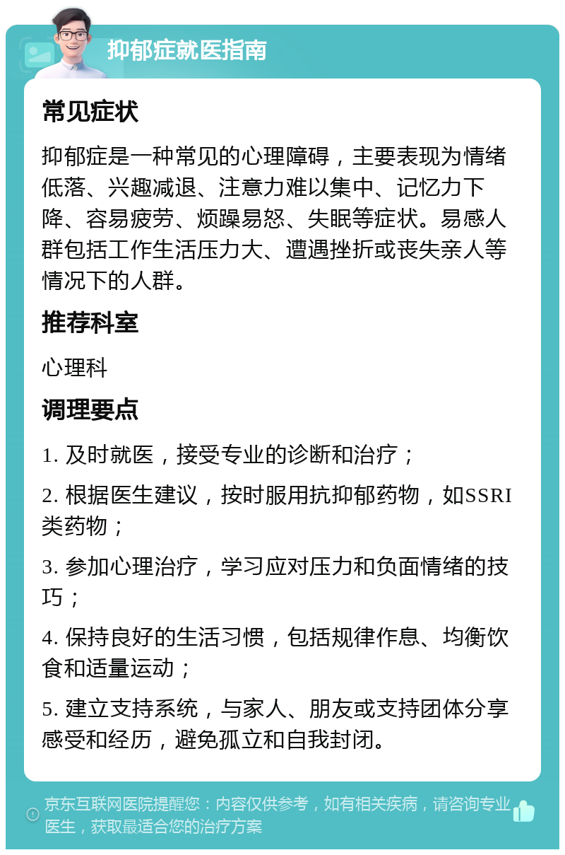 抑郁症就医指南 常见症状 抑郁症是一种常见的心理障碍，主要表现为情绪低落、兴趣减退、注意力难以集中、记忆力下降、容易疲劳、烦躁易怒、失眠等症状。易感人群包括工作生活压力大、遭遇挫折或丧失亲人等情况下的人群。 推荐科室 心理科 调理要点 1. 及时就医，接受专业的诊断和治疗； 2. 根据医生建议，按时服用抗抑郁药物，如SSRI类药物； 3. 参加心理治疗，学习应对压力和负面情绪的技巧； 4. 保持良好的生活习惯，包括规律作息、均衡饮食和适量运动； 5. 建立支持系统，与家人、朋友或支持团体分享感受和经历，避免孤立和自我封闭。