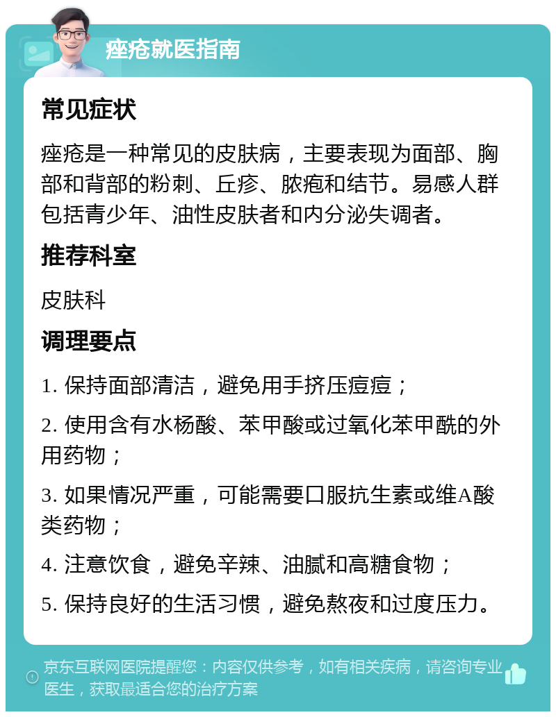 痤疮就医指南 常见症状 痤疮是一种常见的皮肤病，主要表现为面部、胸部和背部的粉刺、丘疹、脓疱和结节。易感人群包括青少年、油性皮肤者和内分泌失调者。 推荐科室 皮肤科 调理要点 1. 保持面部清洁，避免用手挤压痘痘； 2. 使用含有水杨酸、苯甲酸或过氧化苯甲酰的外用药物； 3. 如果情况严重，可能需要口服抗生素或维A酸类药物； 4. 注意饮食，避免辛辣、油腻和高糖食物； 5. 保持良好的生活习惯，避免熬夜和过度压力。