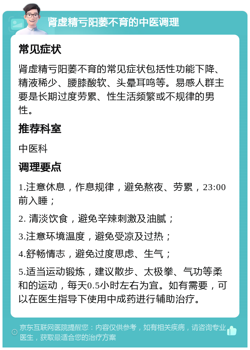 肾虚精亏阳萎不育的中医调理 常见症状 肾虚精亏阳萎不育的常见症状包括性功能下降、精液稀少、腰膝酸软、头晕耳鸣等。易感人群主要是长期过度劳累、性生活频繁或不规律的男性。 推荐科室 中医科 调理要点 1.注意休息，作息规律，避免熬夜、劳累，23:00前入睡； 2. 清淡饮食，避免辛辣刺激及油腻； 3.注意环境温度，避免受凉及过热； 4.舒畅情志，避免过度思虑、生气； 5.适当运动锻炼，建议散步、太极拳、气功等柔和的运动，每天0.5小时左右为宜。如有需要，可以在医生指导下使用中成药进行辅助治疗。