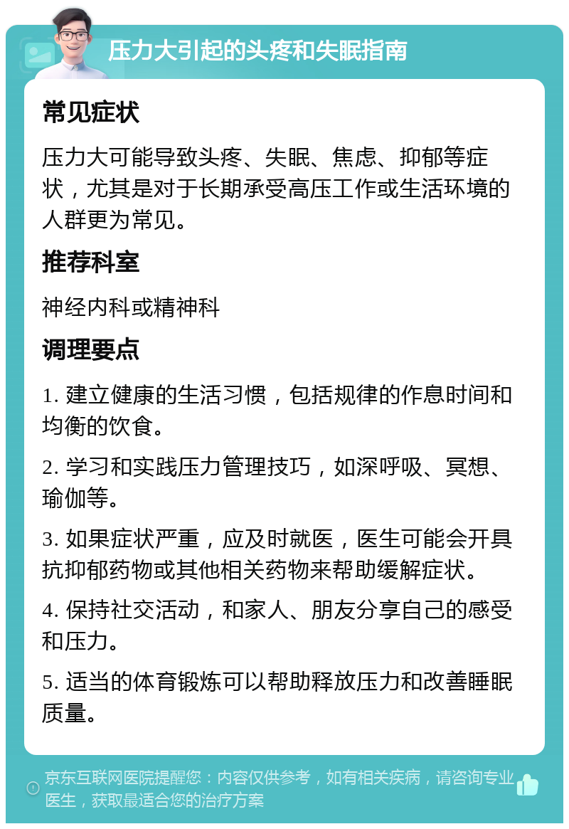 压力大引起的头疼和失眠指南 常见症状 压力大可能导致头疼、失眠、焦虑、抑郁等症状，尤其是对于长期承受高压工作或生活环境的人群更为常见。 推荐科室 神经内科或精神科 调理要点 1. 建立健康的生活习惯，包括规律的作息时间和均衡的饮食。 2. 学习和实践压力管理技巧，如深呼吸、冥想、瑜伽等。 3. 如果症状严重，应及时就医，医生可能会开具抗抑郁药物或其他相关药物来帮助缓解症状。 4. 保持社交活动，和家人、朋友分享自己的感受和压力。 5. 适当的体育锻炼可以帮助释放压力和改善睡眠质量。