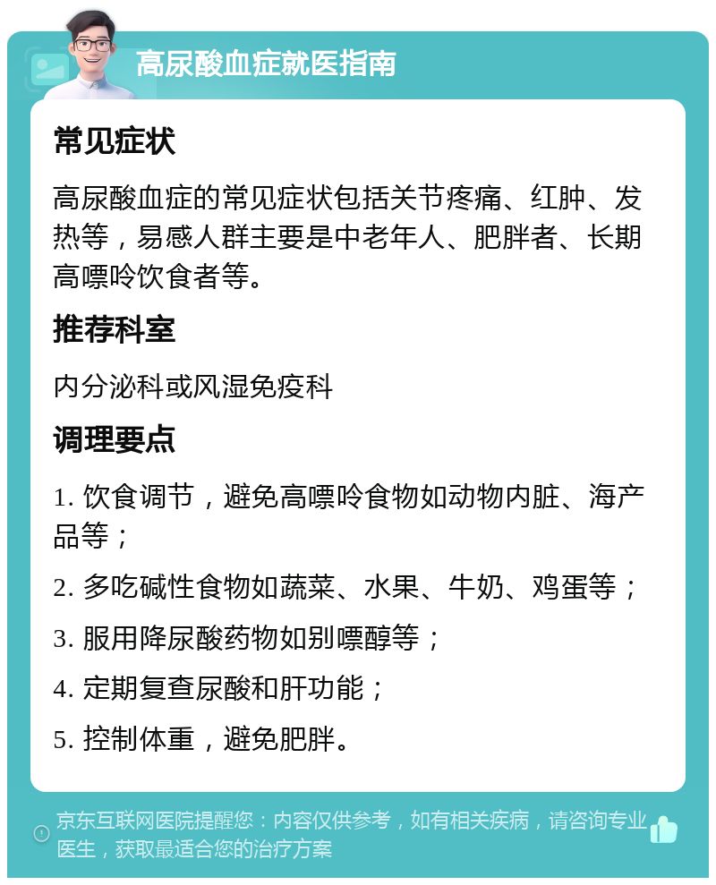 高尿酸血症就医指南 常见症状 高尿酸血症的常见症状包括关节疼痛、红肿、发热等，易感人群主要是中老年人、肥胖者、长期高嘌呤饮食者等。 推荐科室 内分泌科或风湿免疫科 调理要点 1. 饮食调节，避免高嘌呤食物如动物内脏、海产品等； 2. 多吃碱性食物如蔬菜、水果、牛奶、鸡蛋等； 3. 服用降尿酸药物如别嘌醇等； 4. 定期复查尿酸和肝功能； 5. 控制体重，避免肥胖。