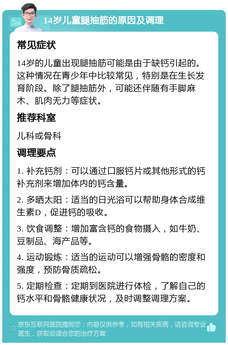 14岁儿童腿抽筋的原因及调理 常见症状 14岁的儿童出现腿抽筋可能是由于缺钙引起的。这种情况在青少年中比较常见，特别是在生长发育阶段。除了腿抽筋外，可能还伴随有手脚麻木、肌肉无力等症状。 推荐科室 儿科或骨科 调理要点 1. 补充钙剂：可以通过口服钙片或其他形式的钙补充剂来增加体内的钙含量。 2. 多晒太阳：适当的日光浴可以帮助身体合成维生素D，促进钙的吸收。 3. 饮食调整：增加富含钙的食物摄入，如牛奶、豆制品、海产品等。 4. 运动锻炼：适当的运动可以增强骨骼的密度和强度，预防骨质疏松。 5. 定期检查：定期到医院进行体检，了解自己的钙水平和骨骼健康状况，及时调整调理方案。