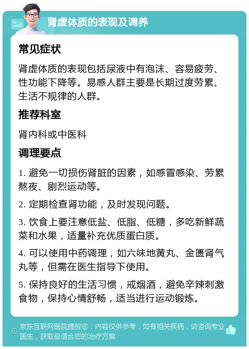 肾虚体质的表现及调养 常见症状 肾虚体质的表现包括尿液中有泡沫、容易疲劳、性功能下降等。易感人群主要是长期过度劳累、生活不规律的人群。 推荐科室 肾内科或中医科 调理要点 1. 避免一切损伤肾脏的因素，如感冒感染、劳累熬夜、剧烈运动等。 2. 定期检查肾功能，及时发现问题。 3. 饮食上要注意低盐、低脂、低糖，多吃新鲜蔬菜和水果，适量补充优质蛋白质。 4. 可以使用中药调理，如六味地黄丸、金匮肾气丸等，但需在医生指导下使用。 5. 保持良好的生活习惯，戒烟酒，避免辛辣刺激食物，保持心情舒畅，适当进行运动锻炼。