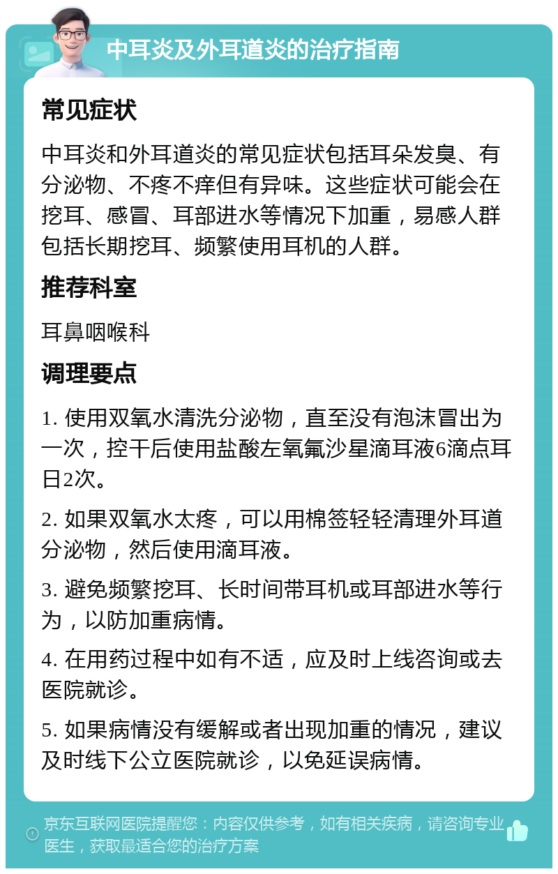 中耳炎及外耳道炎的治疗指南 常见症状 中耳炎和外耳道炎的常见症状包括耳朵发臭、有分泌物、不疼不痒但有异味。这些症状可能会在挖耳、感冒、耳部进水等情况下加重，易感人群包括长期挖耳、频繁使用耳机的人群。 推荐科室 耳鼻咽喉科 调理要点 1. 使用双氧水清洗分泌物，直至没有泡沫冒出为一次，控干后使用盐酸左氧氟沙星滴耳液6滴点耳日2次。 2. 如果双氧水太疼，可以用棉签轻轻清理外耳道分泌物，然后使用滴耳液。 3. 避免频繁挖耳、长时间带耳机或耳部进水等行为，以防加重病情。 4. 在用药过程中如有不适，应及时上线咨询或去医院就诊。 5. 如果病情没有缓解或者出现加重的情况，建议及时线下公立医院就诊，以免延误病情。