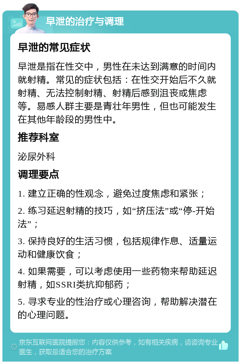 早泄的治疗与调理 早泄的常见症状 早泄是指在性交中，男性在未达到满意的时间内就射精。常见的症状包括：在性交开始后不久就射精、无法控制射精、射精后感到沮丧或焦虑等。易感人群主要是青壮年男性，但也可能发生在其他年龄段的男性中。 推荐科室 泌尿外科 调理要点 1. 建立正确的性观念，避免过度焦虑和紧张； 2. 练习延迟射精的技巧，如“挤压法”或“停-开始法”； 3. 保持良好的生活习惯，包括规律作息、适量运动和健康饮食； 4. 如果需要，可以考虑使用一些药物来帮助延迟射精，如SSRI类抗抑郁药； 5. 寻求专业的性治疗或心理咨询，帮助解决潜在的心理问题。