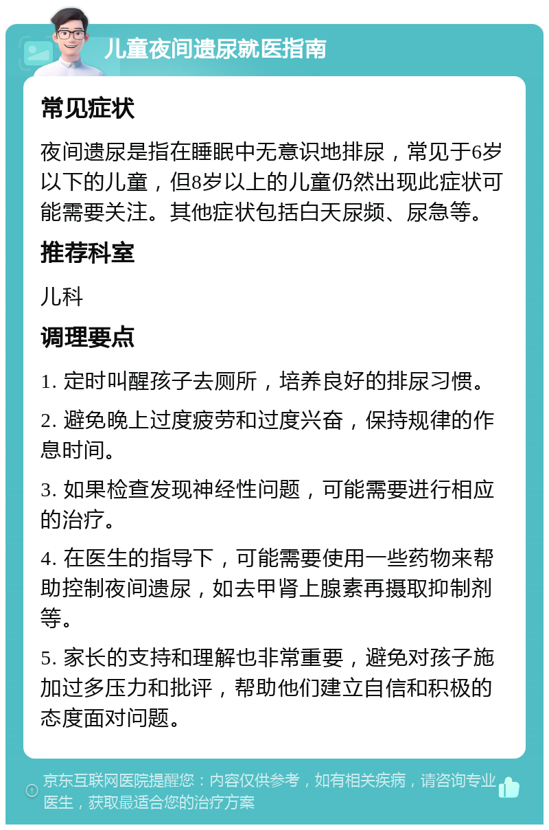 儿童夜间遗尿就医指南 常见症状 夜间遗尿是指在睡眠中无意识地排尿，常见于6岁以下的儿童，但8岁以上的儿童仍然出现此症状可能需要关注。其他症状包括白天尿频、尿急等。 推荐科室 儿科 调理要点 1. 定时叫醒孩子去厕所，培养良好的排尿习惯。 2. 避免晚上过度疲劳和过度兴奋，保持规律的作息时间。 3. 如果检查发现神经性问题，可能需要进行相应的治疗。 4. 在医生的指导下，可能需要使用一些药物来帮助控制夜间遗尿，如去甲肾上腺素再摄取抑制剂等。 5. 家长的支持和理解也非常重要，避免对孩子施加过多压力和批评，帮助他们建立自信和积极的态度面对问题。