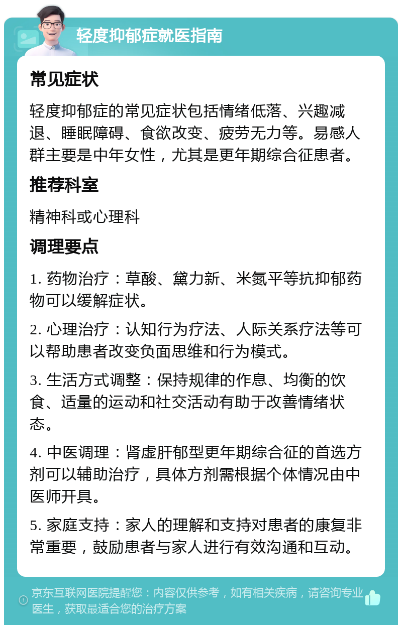 轻度抑郁症就医指南 常见症状 轻度抑郁症的常见症状包括情绪低落、兴趣减退、睡眠障碍、食欲改变、疲劳无力等。易感人群主要是中年女性，尤其是更年期综合征患者。 推荐科室 精神科或心理科 调理要点 1. 药物治疗：草酸、黛力新、米氮平等抗抑郁药物可以缓解症状。 2. 心理治疗：认知行为疗法、人际关系疗法等可以帮助患者改变负面思维和行为模式。 3. 生活方式调整：保持规律的作息、均衡的饮食、适量的运动和社交活动有助于改善情绪状态。 4. 中医调理：肾虚肝郁型更年期综合征的首选方剂可以辅助治疗，具体方剂需根据个体情况由中医师开具。 5. 家庭支持：家人的理解和支持对患者的康复非常重要，鼓励患者与家人进行有效沟通和互动。