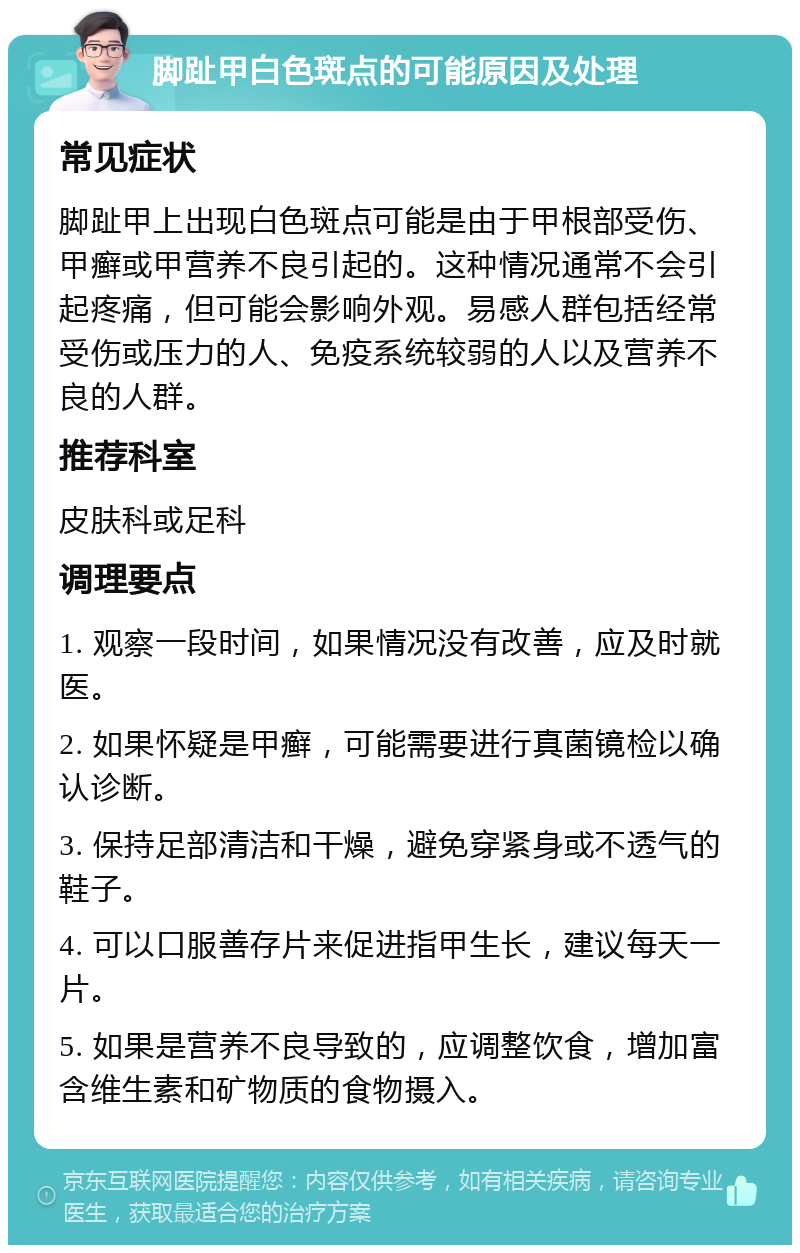 脚趾甲白色斑点的可能原因及处理 常见症状 脚趾甲上出现白色斑点可能是由于甲根部受伤、甲癣或甲营养不良引起的。这种情况通常不会引起疼痛，但可能会影响外观。易感人群包括经常受伤或压力的人、免疫系统较弱的人以及营养不良的人群。 推荐科室 皮肤科或足科 调理要点 1. 观察一段时间，如果情况没有改善，应及时就医。 2. 如果怀疑是甲癣，可能需要进行真菌镜检以确认诊断。 3. 保持足部清洁和干燥，避免穿紧身或不透气的鞋子。 4. 可以口服善存片来促进指甲生长，建议每天一片。 5. 如果是营养不良导致的，应调整饮食，增加富含维生素和矿物质的食物摄入。