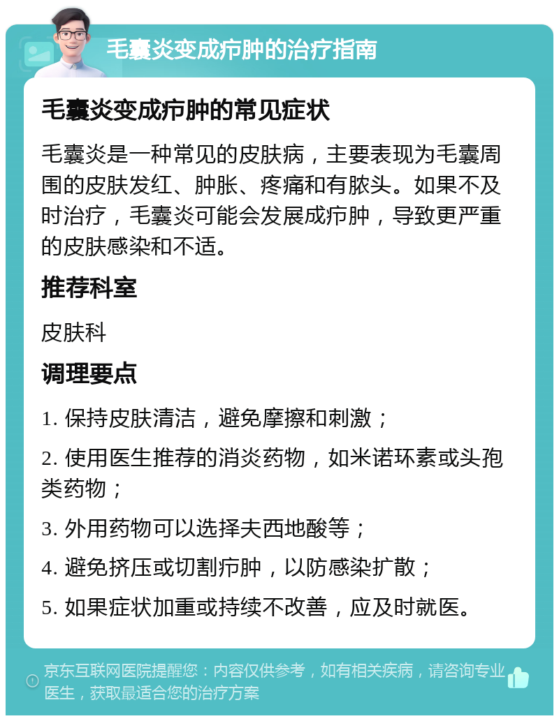 毛囊炎变成疖肿的治疗指南 毛囊炎变成疖肿的常见症状 毛囊炎是一种常见的皮肤病，主要表现为毛囊周围的皮肤发红、肿胀、疼痛和有脓头。如果不及时治疗，毛囊炎可能会发展成疖肿，导致更严重的皮肤感染和不适。 推荐科室 皮肤科 调理要点 1. 保持皮肤清洁，避免摩擦和刺激； 2. 使用医生推荐的消炎药物，如米诺环素或头孢类药物； 3. 外用药物可以选择夫西地酸等； 4. 避免挤压或切割疖肿，以防感染扩散； 5. 如果症状加重或持续不改善，应及时就医。