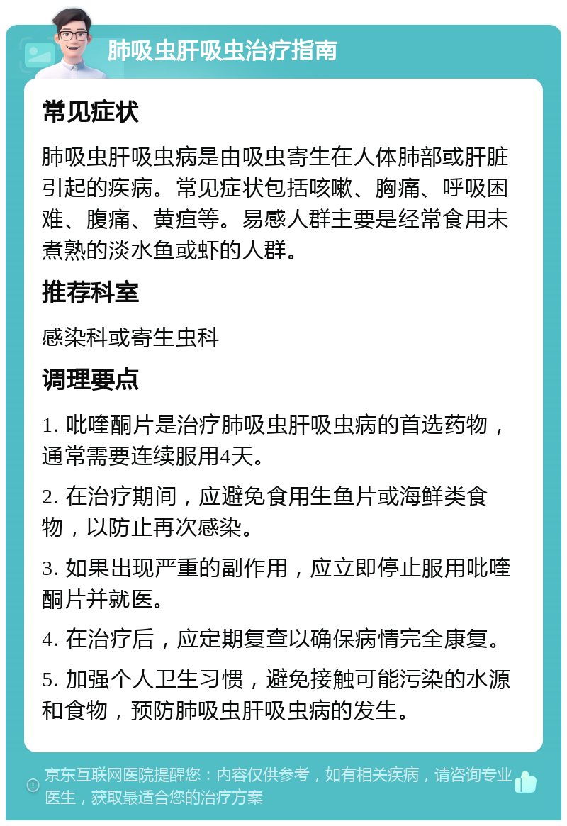 肺吸虫肝吸虫治疗指南 常见症状 肺吸虫肝吸虫病是由吸虫寄生在人体肺部或肝脏引起的疾病。常见症状包括咳嗽、胸痛、呼吸困难、腹痛、黄疸等。易感人群主要是经常食用未煮熟的淡水鱼或虾的人群。 推荐科室 感染科或寄生虫科 调理要点 1. 吡喹酮片是治疗肺吸虫肝吸虫病的首选药物，通常需要连续服用4天。 2. 在治疗期间，应避免食用生鱼片或海鲜类食物，以防止再次感染。 3. 如果出现严重的副作用，应立即停止服用吡喹酮片并就医。 4. 在治疗后，应定期复查以确保病情完全康复。 5. 加强个人卫生习惯，避免接触可能污染的水源和食物，预防肺吸虫肝吸虫病的发生。