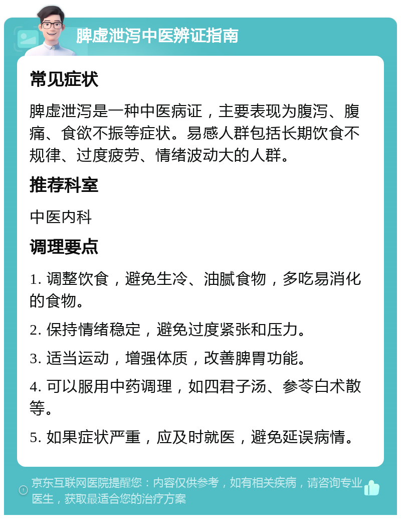 脾虚泄泻中医辨证指南 常见症状 脾虚泄泻是一种中医病证，主要表现为腹泻、腹痛、食欲不振等症状。易感人群包括长期饮食不规律、过度疲劳、情绪波动大的人群。 推荐科室 中医内科 调理要点 1. 调整饮食，避免生冷、油腻食物，多吃易消化的食物。 2. 保持情绪稳定，避免过度紧张和压力。 3. 适当运动，增强体质，改善脾胃功能。 4. 可以服用中药调理，如四君子汤、参苓白术散等。 5. 如果症状严重，应及时就医，避免延误病情。