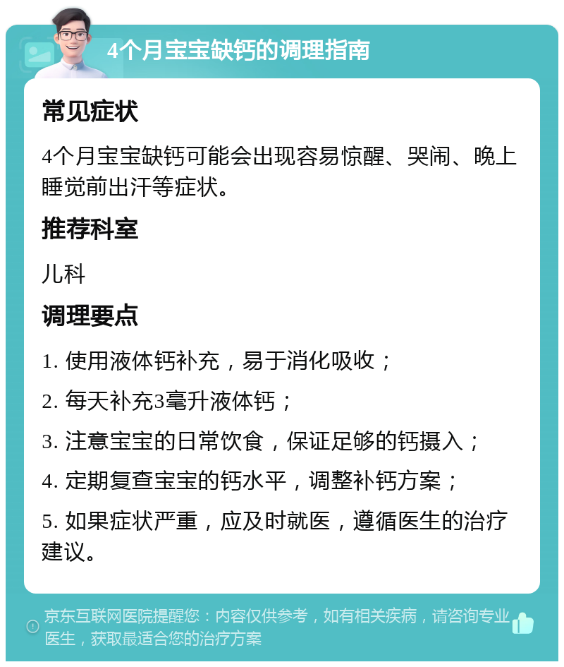 4个月宝宝缺钙的调理指南 常见症状 4个月宝宝缺钙可能会出现容易惊醒、哭闹、晚上睡觉前出汗等症状。 推荐科室 儿科 调理要点 1. 使用液体钙补充，易于消化吸收； 2. 每天补充3毫升液体钙； 3. 注意宝宝的日常饮食，保证足够的钙摄入； 4. 定期复查宝宝的钙水平，调整补钙方案； 5. 如果症状严重，应及时就医，遵循医生的治疗建议。