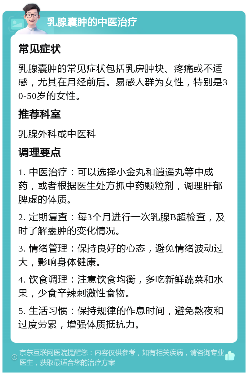 乳腺囊肿的中医治疗 常见症状 乳腺囊肿的常见症状包括乳房肿块、疼痛或不适感，尤其在月经前后。易感人群为女性，特别是30-50岁的女性。 推荐科室 乳腺外科或中医科 调理要点 1. 中医治疗：可以选择小金丸和逍遥丸等中成药，或者根据医生处方抓中药颗粒剂，调理肝郁脾虚的体质。 2. 定期复查：每3个月进行一次乳腺B超检查，及时了解囊肿的变化情况。 3. 情绪管理：保持良好的心态，避免情绪波动过大，影响身体健康。 4. 饮食调理：注意饮食均衡，多吃新鲜蔬菜和水果，少食辛辣刺激性食物。 5. 生活习惯：保持规律的作息时间，避免熬夜和过度劳累，增强体质抵抗力。