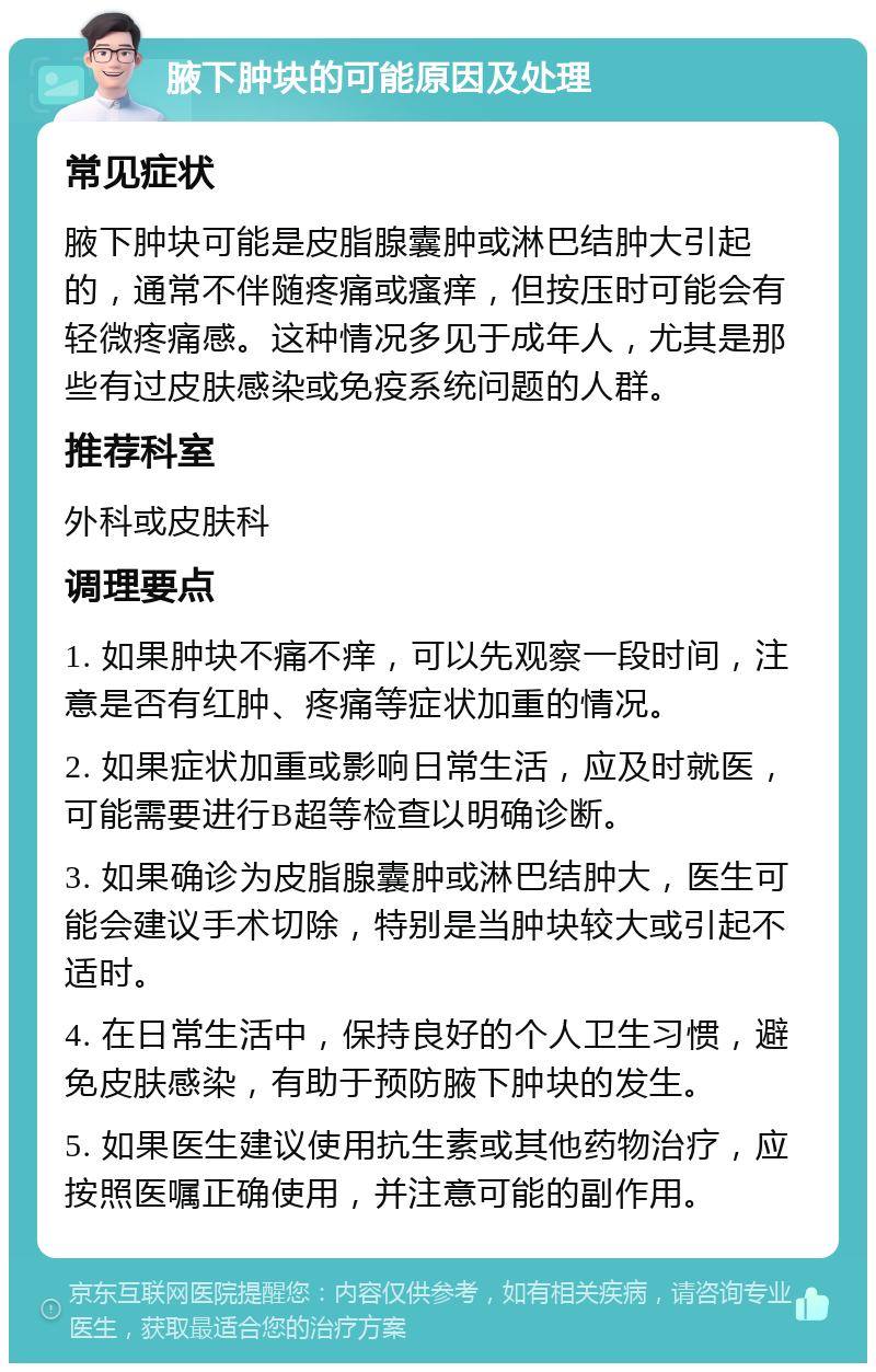 腋下肿块的可能原因及处理 常见症状 腋下肿块可能是皮脂腺囊肿或淋巴结肿大引起的，通常不伴随疼痛或瘙痒，但按压时可能会有轻微疼痛感。这种情况多见于成年人，尤其是那些有过皮肤感染或免疫系统问题的人群。 推荐科室 外科或皮肤科 调理要点 1. 如果肿块不痛不痒，可以先观察一段时间，注意是否有红肿、疼痛等症状加重的情况。 2. 如果症状加重或影响日常生活，应及时就医，可能需要进行B超等检查以明确诊断。 3. 如果确诊为皮脂腺囊肿或淋巴结肿大，医生可能会建议手术切除，特别是当肿块较大或引起不适时。 4. 在日常生活中，保持良好的个人卫生习惯，避免皮肤感染，有助于预防腋下肿块的发生。 5. 如果医生建议使用抗生素或其他药物治疗，应按照医嘱正确使用，并注意可能的副作用。