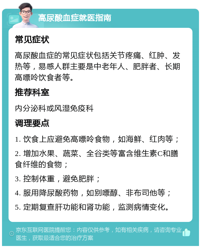 高尿酸血症就医指南 常见症状 高尿酸血症的常见症状包括关节疼痛、红肿、发热等，易感人群主要是中老年人、肥胖者、长期高嘌呤饮食者等。 推荐科室 内分泌科或风湿免疫科 调理要点 1. 饮食上应避免高嘌呤食物，如海鲜、红肉等； 2. 增加水果、蔬菜、全谷类等富含维生素C和膳食纤维的食物； 3. 控制体重，避免肥胖； 4. 服用降尿酸药物，如别嘌醇、非布司他等； 5. 定期复查肝功能和肾功能，监测病情变化。