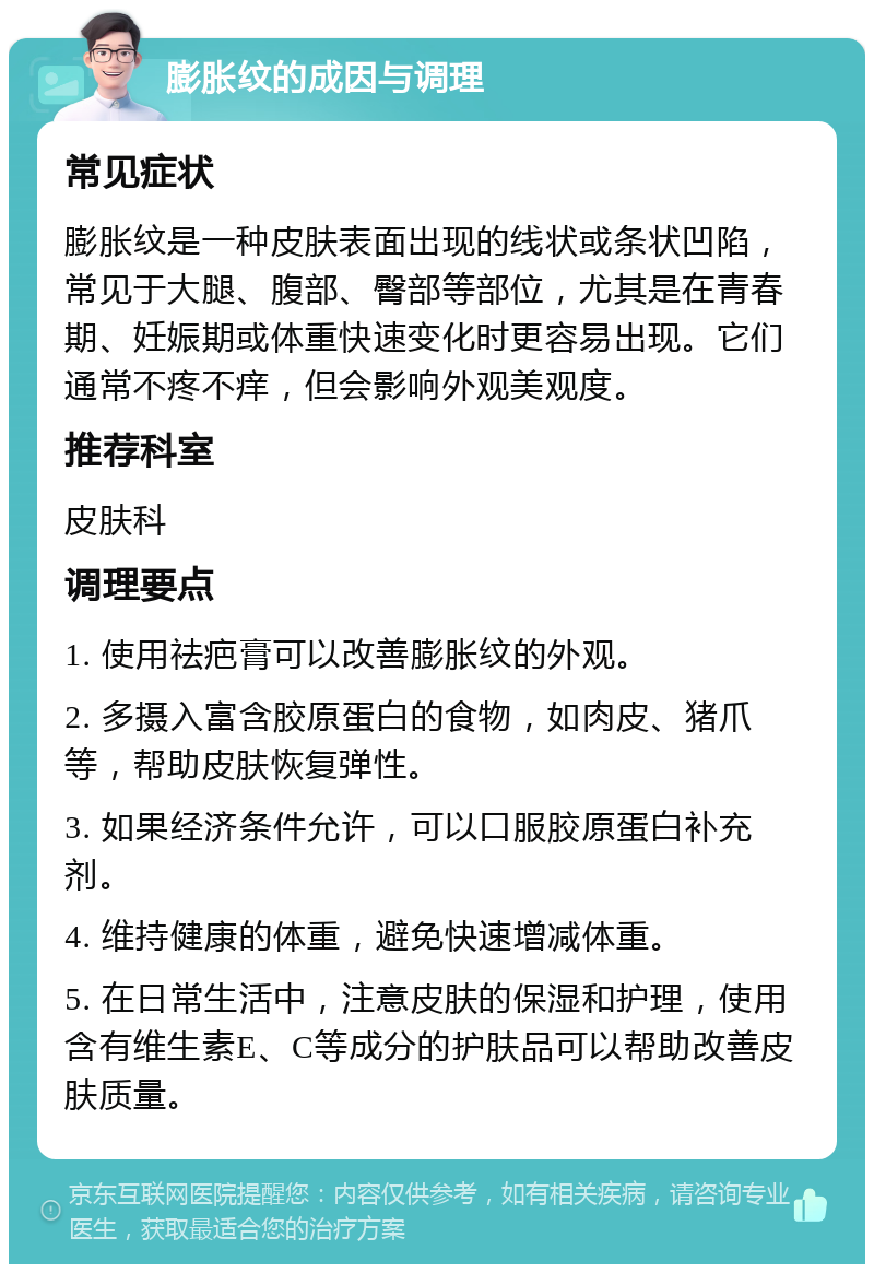 膨胀纹的成因与调理 常见症状 膨胀纹是一种皮肤表面出现的线状或条状凹陷，常见于大腿、腹部、臀部等部位，尤其是在青春期、妊娠期或体重快速变化时更容易出现。它们通常不疼不痒，但会影响外观美观度。 推荐科室 皮肤科 调理要点 1. 使用祛疤膏可以改善膨胀纹的外观。 2. 多摄入富含胶原蛋白的食物，如肉皮、猪爪等，帮助皮肤恢复弹性。 3. 如果经济条件允许，可以口服胶原蛋白补充剂。 4. 维持健康的体重，避免快速增减体重。 5. 在日常生活中，注意皮肤的保湿和护理，使用含有维生素E、C等成分的护肤品可以帮助改善皮肤质量。