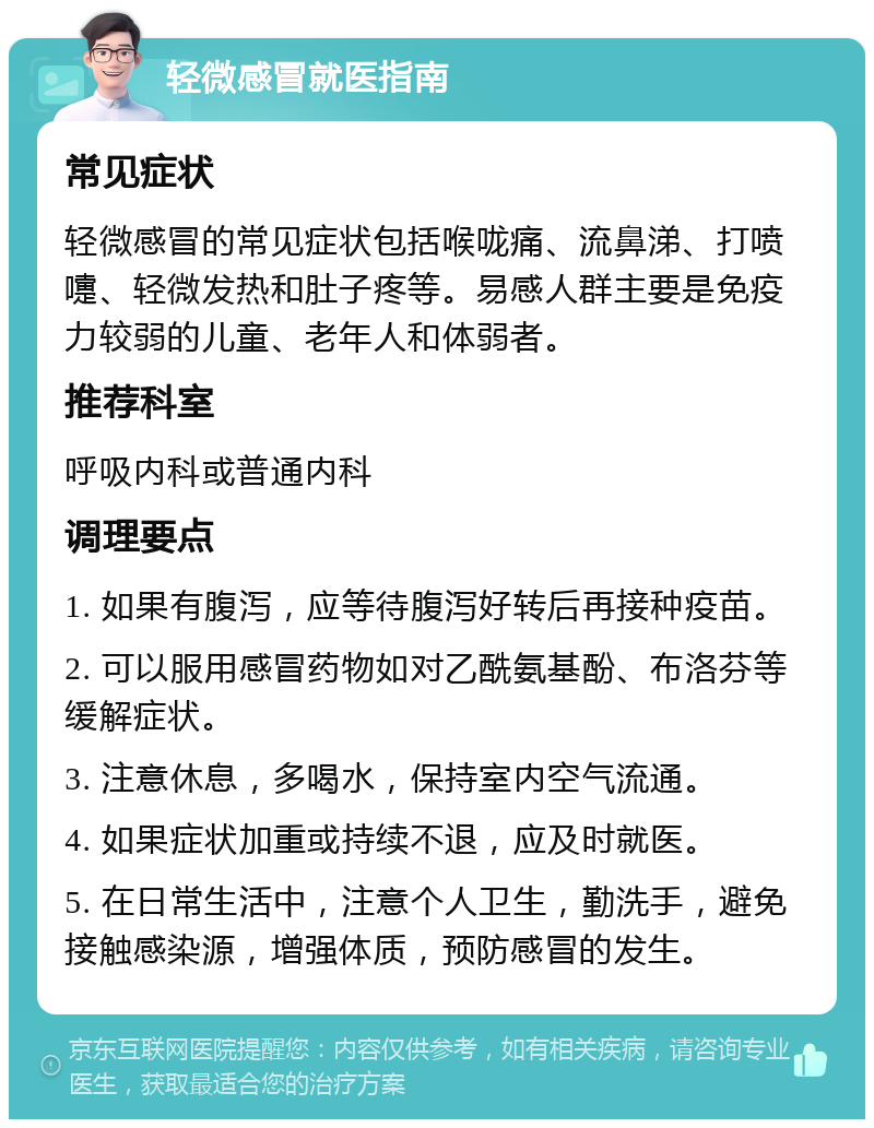 轻微感冒就医指南 常见症状 轻微感冒的常见症状包括喉咙痛、流鼻涕、打喷嚏、轻微发热和肚子疼等。易感人群主要是免疫力较弱的儿童、老年人和体弱者。 推荐科室 呼吸内科或普通内科 调理要点 1. 如果有腹泻，应等待腹泻好转后再接种疫苗。 2. 可以服用感冒药物如对乙酰氨基酚、布洛芬等缓解症状。 3. 注意休息，多喝水，保持室内空气流通。 4. 如果症状加重或持续不退，应及时就医。 5. 在日常生活中，注意个人卫生，勤洗手，避免接触感染源，增强体质，预防感冒的发生。