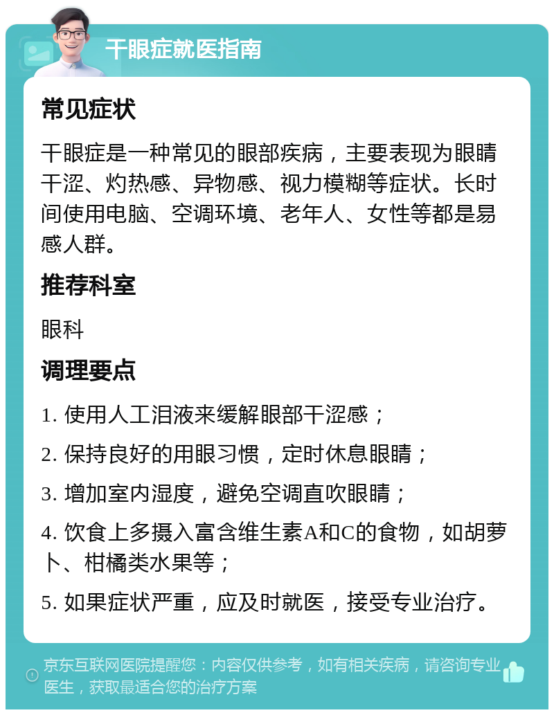 干眼症就医指南 常见症状 干眼症是一种常见的眼部疾病，主要表现为眼睛干涩、灼热感、异物感、视力模糊等症状。长时间使用电脑、空调环境、老年人、女性等都是易感人群。 推荐科室 眼科 调理要点 1. 使用人工泪液来缓解眼部干涩感； 2. 保持良好的用眼习惯，定时休息眼睛； 3. 增加室内湿度，避免空调直吹眼睛； 4. 饮食上多摄入富含维生素A和C的食物，如胡萝卜、柑橘类水果等； 5. 如果症状严重，应及时就医，接受专业治疗。