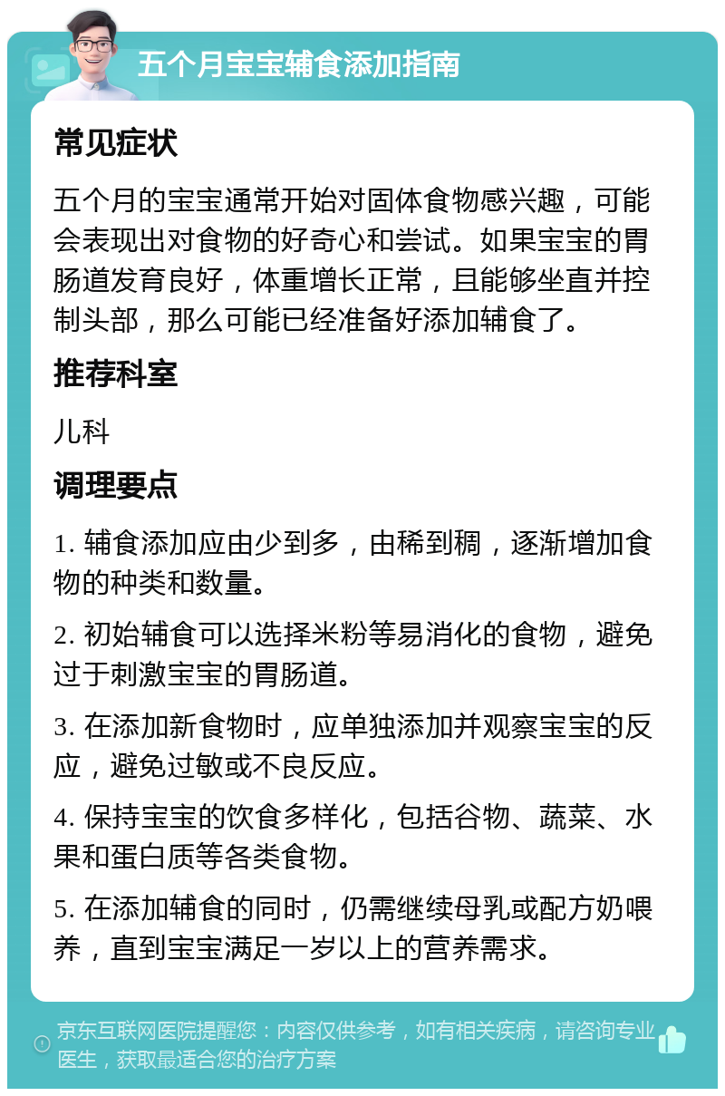 五个月宝宝辅食添加指南 常见症状 五个月的宝宝通常开始对固体食物感兴趣，可能会表现出对食物的好奇心和尝试。如果宝宝的胃肠道发育良好，体重增长正常，且能够坐直并控制头部，那么可能已经准备好添加辅食了。 推荐科室 儿科 调理要点 1. 辅食添加应由少到多，由稀到稠，逐渐增加食物的种类和数量。 2. 初始辅食可以选择米粉等易消化的食物，避免过于刺激宝宝的胃肠道。 3. 在添加新食物时，应单独添加并观察宝宝的反应，避免过敏或不良反应。 4. 保持宝宝的饮食多样化，包括谷物、蔬菜、水果和蛋白质等各类食物。 5. 在添加辅食的同时，仍需继续母乳或配方奶喂养，直到宝宝满足一岁以上的营养需求。