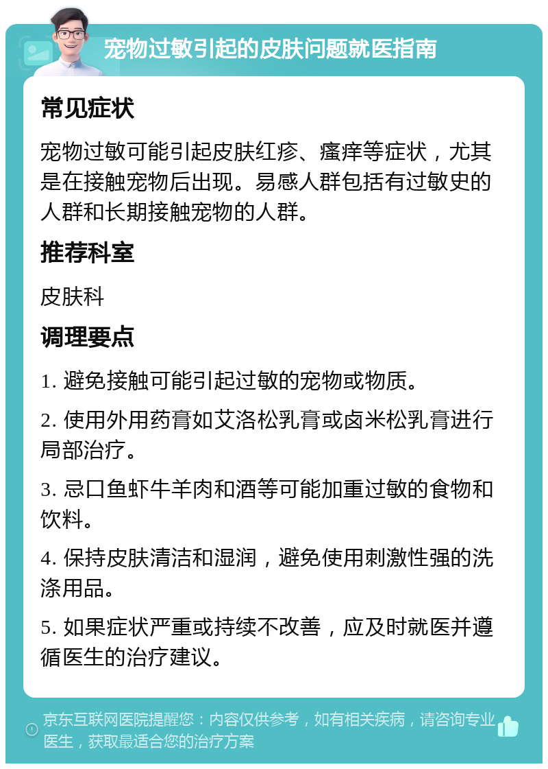 宠物过敏引起的皮肤问题就医指南 常见症状 宠物过敏可能引起皮肤红疹、瘙痒等症状，尤其是在接触宠物后出现。易感人群包括有过敏史的人群和长期接触宠物的人群。 推荐科室 皮肤科 调理要点 1. 避免接触可能引起过敏的宠物或物质。 2. 使用外用药膏如艾洛松乳膏或卤米松乳膏进行局部治疗。 3. 忌口鱼虾牛羊肉和酒等可能加重过敏的食物和饮料。 4. 保持皮肤清洁和湿润，避免使用刺激性强的洗涤用品。 5. 如果症状严重或持续不改善，应及时就医并遵循医生的治疗建议。