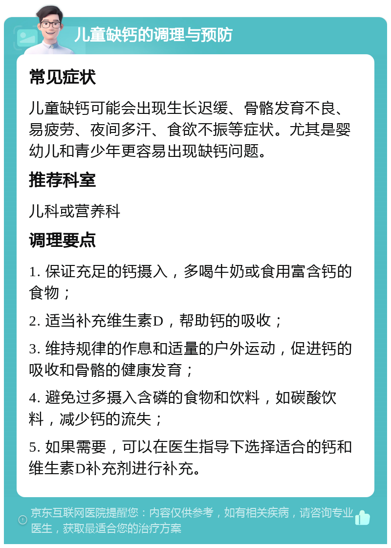 儿童缺钙的调理与预防 常见症状 儿童缺钙可能会出现生长迟缓、骨骼发育不良、易疲劳、夜间多汗、食欲不振等症状。尤其是婴幼儿和青少年更容易出现缺钙问题。 推荐科室 儿科或营养科 调理要点 1. 保证充足的钙摄入，多喝牛奶或食用富含钙的食物； 2. 适当补充维生素D，帮助钙的吸收； 3. 维持规律的作息和适量的户外运动，促进钙的吸收和骨骼的健康发育； 4. 避免过多摄入含磷的食物和饮料，如碳酸饮料，减少钙的流失； 5. 如果需要，可以在医生指导下选择适合的钙和维生素D补充剂进行补充。