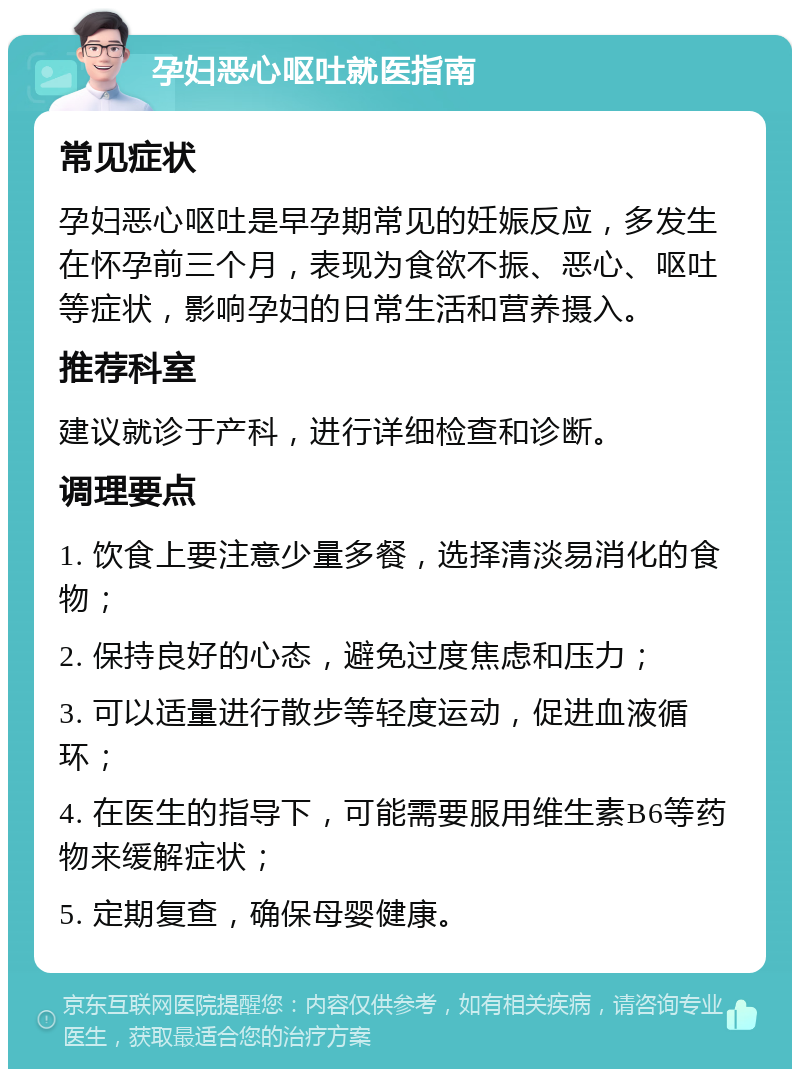 孕妇恶心呕吐就医指南 常见症状 孕妇恶心呕吐是早孕期常见的妊娠反应，多发生在怀孕前三个月，表现为食欲不振、恶心、呕吐等症状，影响孕妇的日常生活和营养摄入。 推荐科室 建议就诊于产科，进行详细检查和诊断。 调理要点 1. 饮食上要注意少量多餐，选择清淡易消化的食物； 2. 保持良好的心态，避免过度焦虑和压力； 3. 可以适量进行散步等轻度运动，促进血液循环； 4. 在医生的指导下，可能需要服用维生素B6等药物来缓解症状； 5. 定期复查，确保母婴健康。