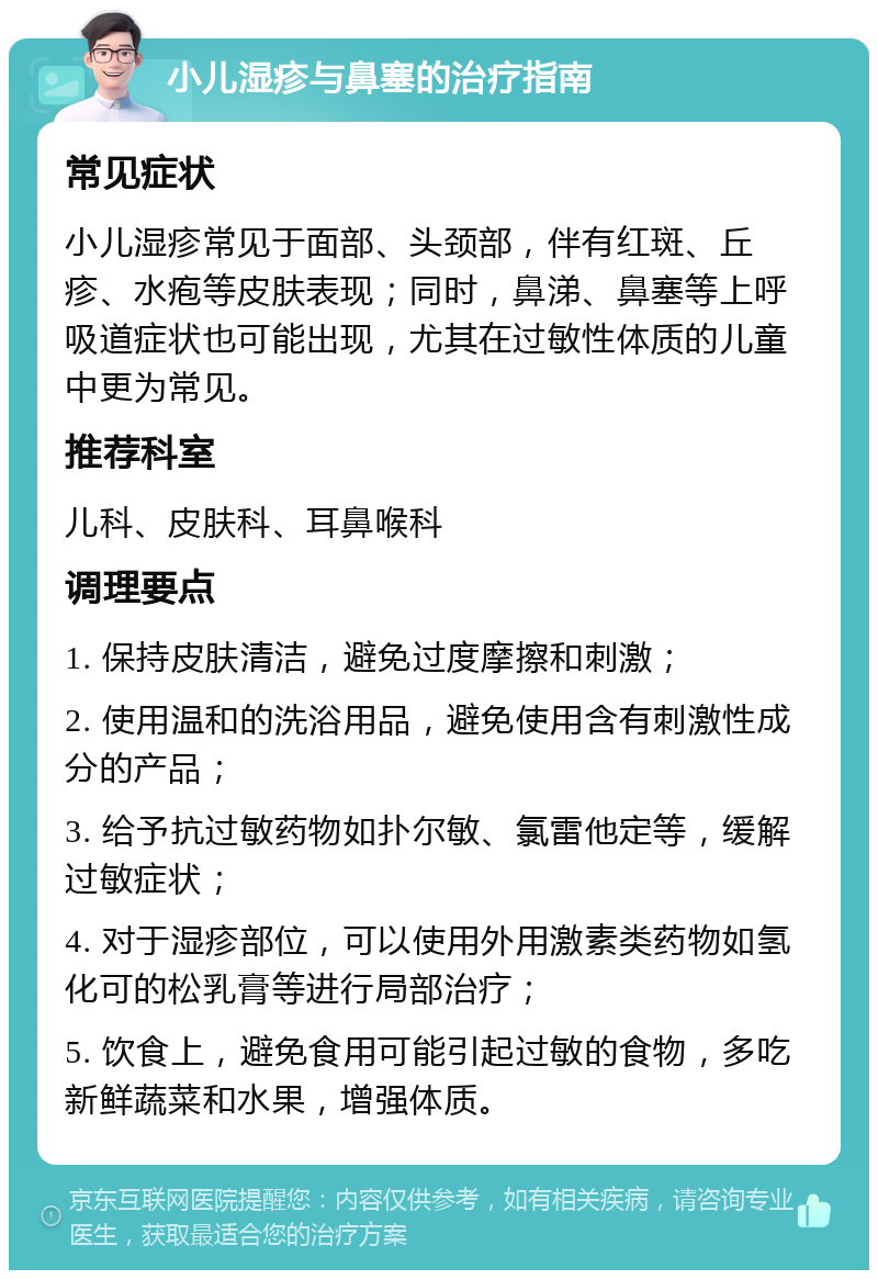 小儿湿疹与鼻塞的治疗指南 常见症状 小儿湿疹常见于面部、头颈部，伴有红斑、丘疹、水疱等皮肤表现；同时，鼻涕、鼻塞等上呼吸道症状也可能出现，尤其在过敏性体质的儿童中更为常见。 推荐科室 儿科、皮肤科、耳鼻喉科 调理要点 1. 保持皮肤清洁，避免过度摩擦和刺激； 2. 使用温和的洗浴用品，避免使用含有刺激性成分的产品； 3. 给予抗过敏药物如扑尔敏、氯雷他定等，缓解过敏症状； 4. 对于湿疹部位，可以使用外用激素类药物如氢化可的松乳膏等进行局部治疗； 5. 饮食上，避免食用可能引起过敏的食物，多吃新鲜蔬菜和水果，增强体质。