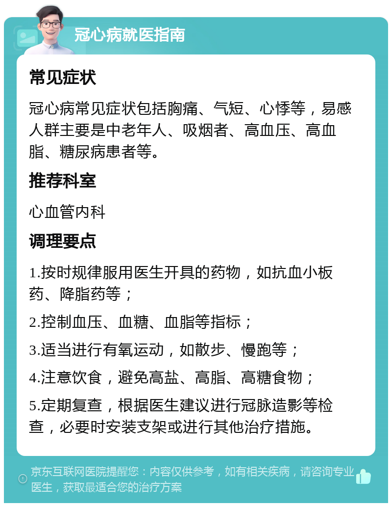 冠心病就医指南 常见症状 冠心病常见症状包括胸痛、气短、心悸等，易感人群主要是中老年人、吸烟者、高血压、高血脂、糖尿病患者等。 推荐科室 心血管内科 调理要点 1.按时规律服用医生开具的药物，如抗血小板药、降脂药等； 2.控制血压、血糖、血脂等指标； 3.适当进行有氧运动，如散步、慢跑等； 4.注意饮食，避免高盐、高脂、高糖食物； 5.定期复查，根据医生建议进行冠脉造影等检查，必要时安装支架或进行其他治疗措施。