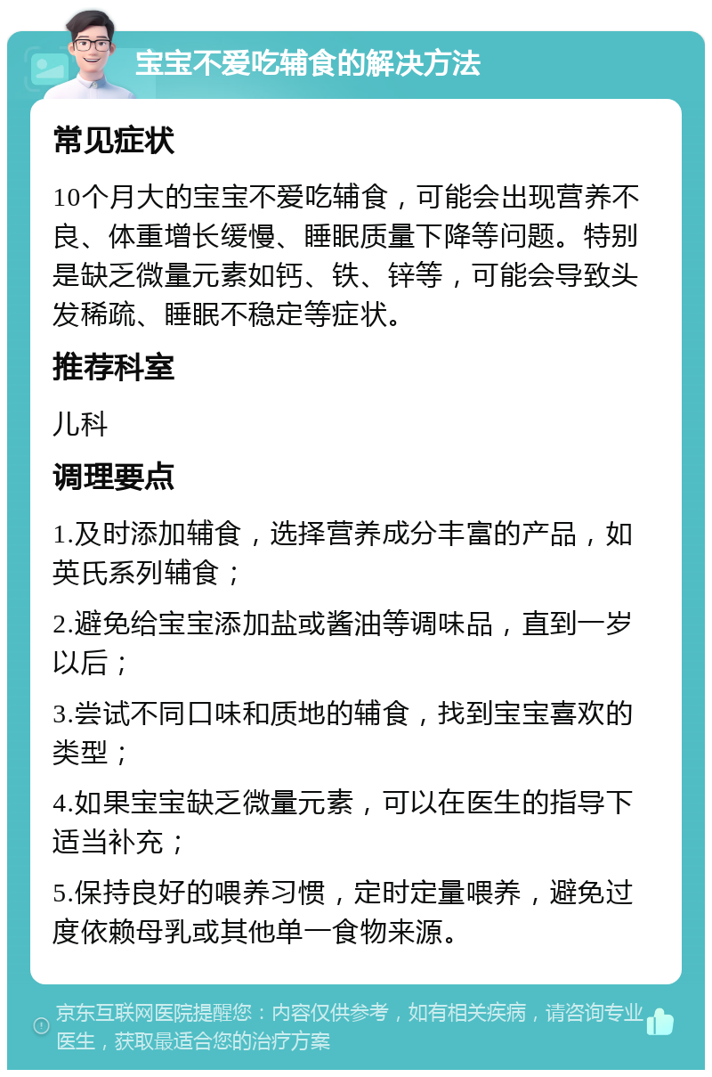 宝宝不爱吃辅食的解决方法 常见症状 10个月大的宝宝不爱吃辅食，可能会出现营养不良、体重增长缓慢、睡眠质量下降等问题。特别是缺乏微量元素如钙、铁、锌等，可能会导致头发稀疏、睡眠不稳定等症状。 推荐科室 儿科 调理要点 1.及时添加辅食，选择营养成分丰富的产品，如英氏系列辅食； 2.避免给宝宝添加盐或酱油等调味品，直到一岁以后； 3.尝试不同口味和质地的辅食，找到宝宝喜欢的类型； 4.如果宝宝缺乏微量元素，可以在医生的指导下适当补充； 5.保持良好的喂养习惯，定时定量喂养，避免过度依赖母乳或其他单一食物来源。