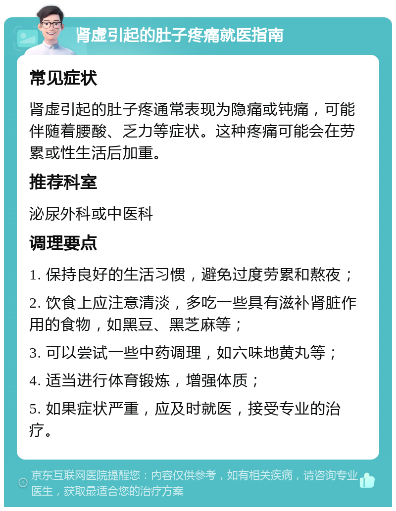 肾虚引起的肚子疼痛就医指南 常见症状 肾虚引起的肚子疼通常表现为隐痛或钝痛，可能伴随着腰酸、乏力等症状。这种疼痛可能会在劳累或性生活后加重。 推荐科室 泌尿外科或中医科 调理要点 1. 保持良好的生活习惯，避免过度劳累和熬夜； 2. 饮食上应注意清淡，多吃一些具有滋补肾脏作用的食物，如黑豆、黑芝麻等； 3. 可以尝试一些中药调理，如六味地黄丸等； 4. 适当进行体育锻炼，增强体质； 5. 如果症状严重，应及时就医，接受专业的治疗。