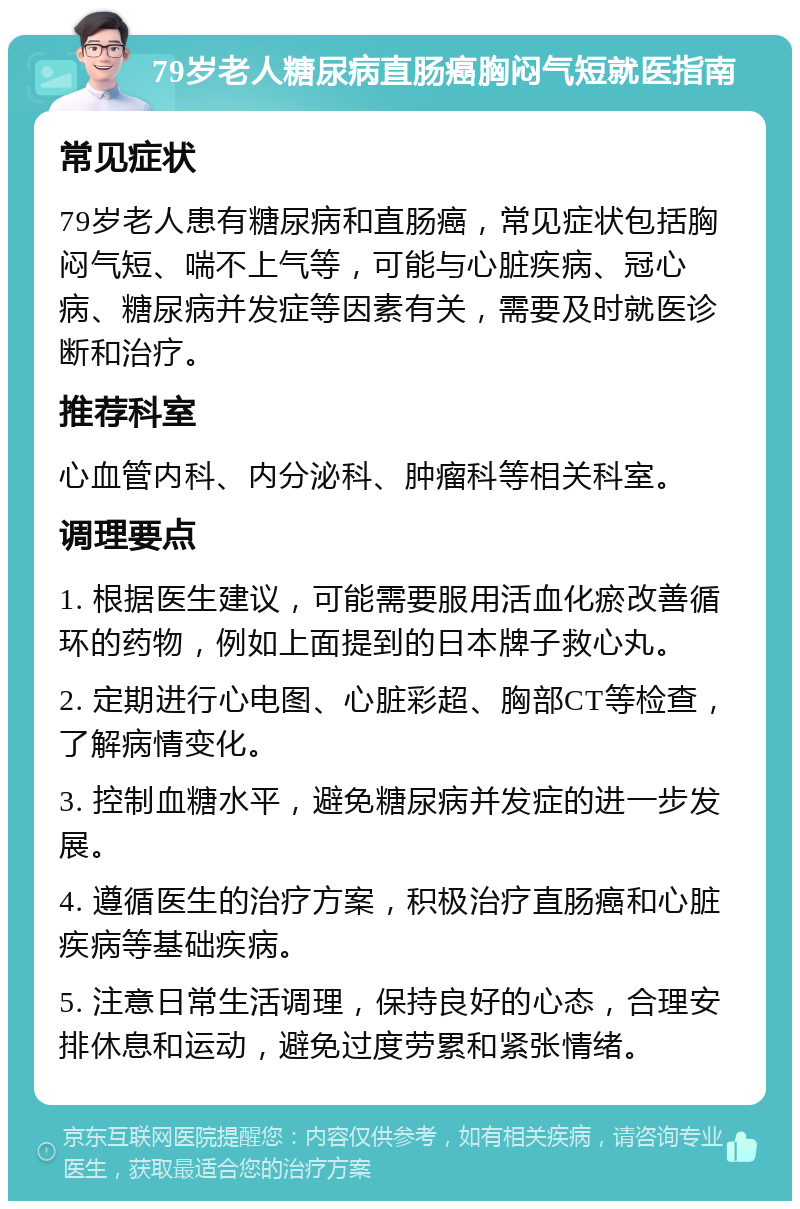 79岁老人糖尿病直肠癌胸闷气短就医指南 常见症状 79岁老人患有糖尿病和直肠癌，常见症状包括胸闷气短、喘不上气等，可能与心脏疾病、冠心病、糖尿病并发症等因素有关，需要及时就医诊断和治疗。 推荐科室 心血管内科、内分泌科、肿瘤科等相关科室。 调理要点 1. 根据医生建议，可能需要服用活血化瘀改善循环的药物，例如上面提到的日本牌子救心丸。 2. 定期进行心电图、心脏彩超、胸部CT等检查，了解病情变化。 3. 控制血糖水平，避免糖尿病并发症的进一步发展。 4. 遵循医生的治疗方案，积极治疗直肠癌和心脏疾病等基础疾病。 5. 注意日常生活调理，保持良好的心态，合理安排休息和运动，避免过度劳累和紧张情绪。