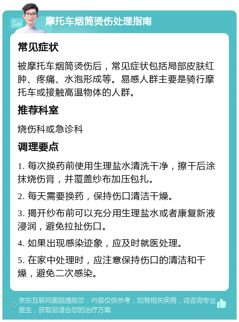 摩托车烟筒烫伤处理指南 常见症状 被摩托车烟筒烫伤后，常见症状包括局部皮肤红肿、疼痛、水泡形成等。易感人群主要是骑行摩托车或接触高温物体的人群。 推荐科室 烧伤科或急诊科 调理要点 1. 每次换药前使用生理盐水清洗干净，擦干后涂抹烧伤膏，并覆盖纱布加压包扎。 2. 每天需要换药，保持伤口清洁干燥。 3. 揭开纱布前可以充分用生理盐水或者康复新液浸润，避免拉扯伤口。 4. 如果出现感染迹象，应及时就医处理。 5. 在家中处理时，应注意保持伤口的清洁和干燥，避免二次感染。