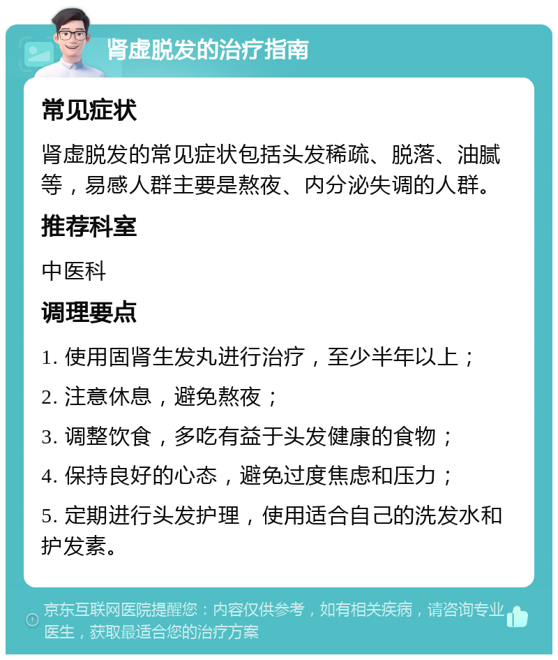 肾虚脱发的治疗指南 常见症状 肾虚脱发的常见症状包括头发稀疏、脱落、油腻等，易感人群主要是熬夜、内分泌失调的人群。 推荐科室 中医科 调理要点 1. 使用固肾生发丸进行治疗，至少半年以上； 2. 注意休息，避免熬夜； 3. 调整饮食，多吃有益于头发健康的食物； 4. 保持良好的心态，避免过度焦虑和压力； 5. 定期进行头发护理，使用适合自己的洗发水和护发素。