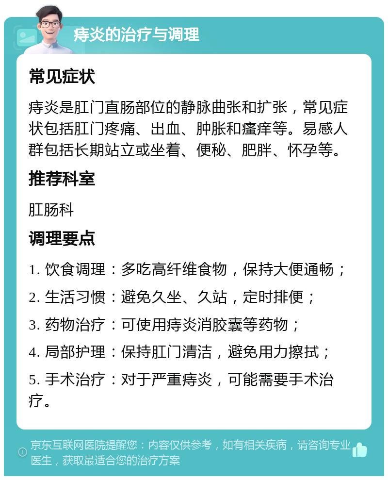 痔炎的治疗与调理 常见症状 痔炎是肛门直肠部位的静脉曲张和扩张，常见症状包括肛门疼痛、出血、肿胀和瘙痒等。易感人群包括长期站立或坐着、便秘、肥胖、怀孕等。 推荐科室 肛肠科 调理要点 1. 饮食调理：多吃高纤维食物，保持大便通畅； 2. 生活习惯：避免久坐、久站，定时排便； 3. 药物治疗：可使用痔炎消胶囊等药物； 4. 局部护理：保持肛门清洁，避免用力擦拭； 5. 手术治疗：对于严重痔炎，可能需要手术治疗。