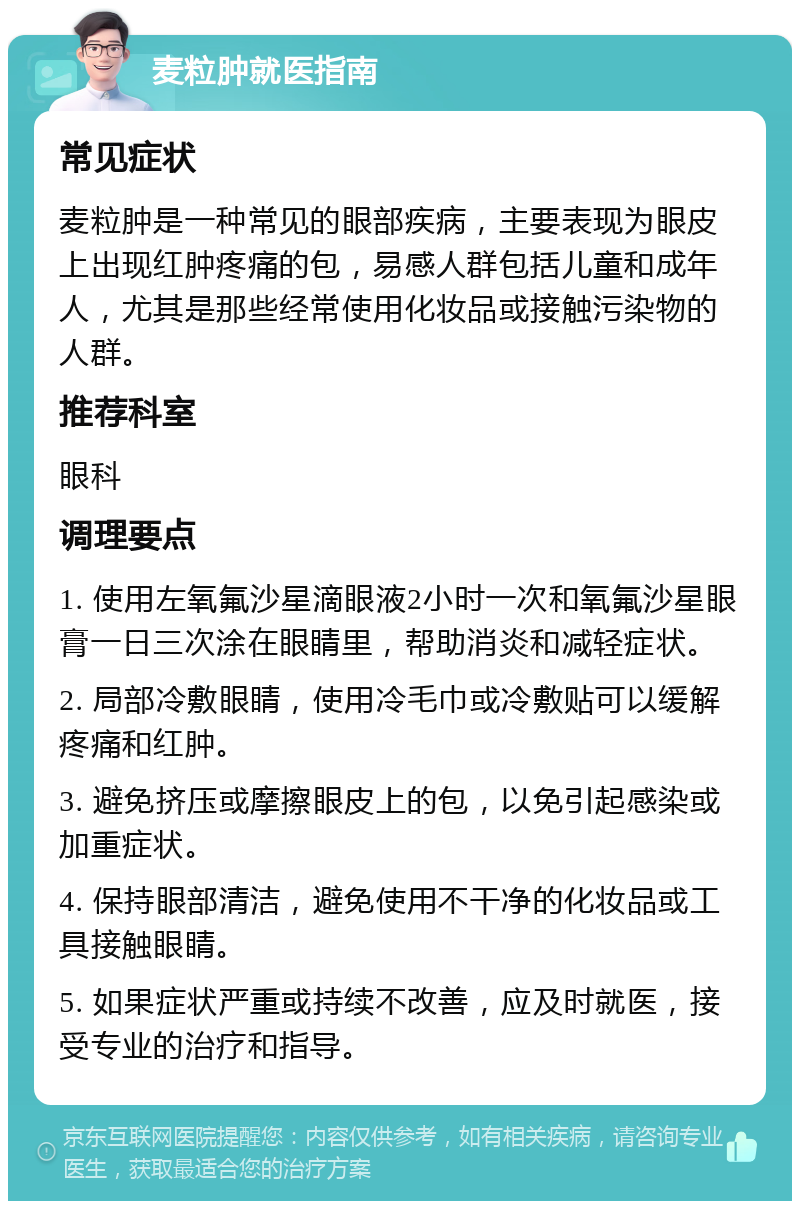 麦粒肿就医指南 常见症状 麦粒肿是一种常见的眼部疾病，主要表现为眼皮上出现红肿疼痛的包，易感人群包括儿童和成年人，尤其是那些经常使用化妆品或接触污染物的人群。 推荐科室 眼科 调理要点 1. 使用左氧氟沙星滴眼液2小时一次和氧氟沙星眼膏一日三次涂在眼睛里，帮助消炎和减轻症状。 2. 局部冷敷眼睛，使用冷毛巾或冷敷贴可以缓解疼痛和红肿。 3. 避免挤压或摩擦眼皮上的包，以免引起感染或加重症状。 4. 保持眼部清洁，避免使用不干净的化妆品或工具接触眼睛。 5. 如果症状严重或持续不改善，应及时就医，接受专业的治疗和指导。