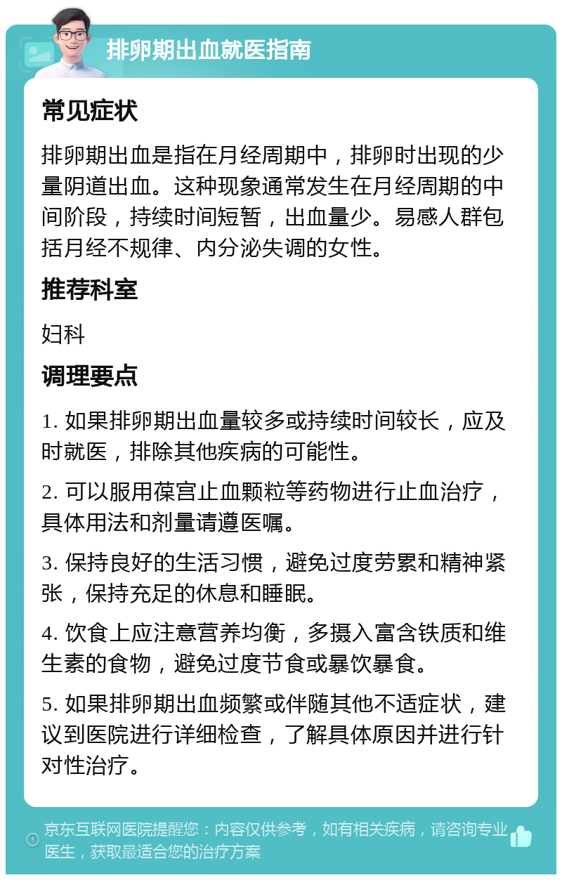 排卵期出血就医指南 常见症状 排卵期出血是指在月经周期中，排卵时出现的少量阴道出血。这种现象通常发生在月经周期的中间阶段，持续时间短暂，出血量少。易感人群包括月经不规律、内分泌失调的女性。 推荐科室 妇科 调理要点 1. 如果排卵期出血量较多或持续时间较长，应及时就医，排除其他疾病的可能性。 2. 可以服用葆宫止血颗粒等药物进行止血治疗，具体用法和剂量请遵医嘱。 3. 保持良好的生活习惯，避免过度劳累和精神紧张，保持充足的休息和睡眠。 4. 饮食上应注意营养均衡，多摄入富含铁质和维生素的食物，避免过度节食或暴饮暴食。 5. 如果排卵期出血频繁或伴随其他不适症状，建议到医院进行详细检查，了解具体原因并进行针对性治疗。