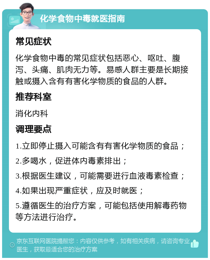 化学食物中毒就医指南 常见症状 化学食物中毒的常见症状包括恶心、呕吐、腹泻、头痛、肌肉无力等。易感人群主要是长期接触或摄入含有有害化学物质的食品的人群。 推荐科室 消化内科 调理要点 1.立即停止摄入可能含有有害化学物质的食品； 2.多喝水，促进体内毒素排出； 3.根据医生建议，可能需要进行血液毒素检查； 4.如果出现严重症状，应及时就医； 5.遵循医生的治疗方案，可能包括使用解毒药物等方法进行治疗。