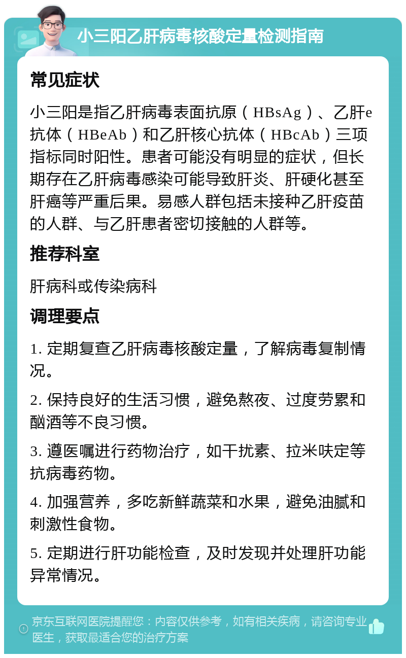 小三阳乙肝病毒核酸定量检测指南 常见症状 小三阳是指乙肝病毒表面抗原（HBsAg）、乙肝e抗体（HBeAb）和乙肝核心抗体（HBcAb）三项指标同时阳性。患者可能没有明显的症状，但长期存在乙肝病毒感染可能导致肝炎、肝硬化甚至肝癌等严重后果。易感人群包括未接种乙肝疫苗的人群、与乙肝患者密切接触的人群等。 推荐科室 肝病科或传染病科 调理要点 1. 定期复查乙肝病毒核酸定量，了解病毒复制情况。 2. 保持良好的生活习惯，避免熬夜、过度劳累和酗酒等不良习惯。 3. 遵医嘱进行药物治疗，如干扰素、拉米呋定等抗病毒药物。 4. 加强营养，多吃新鲜蔬菜和水果，避免油腻和刺激性食物。 5. 定期进行肝功能检查，及时发现并处理肝功能异常情况。