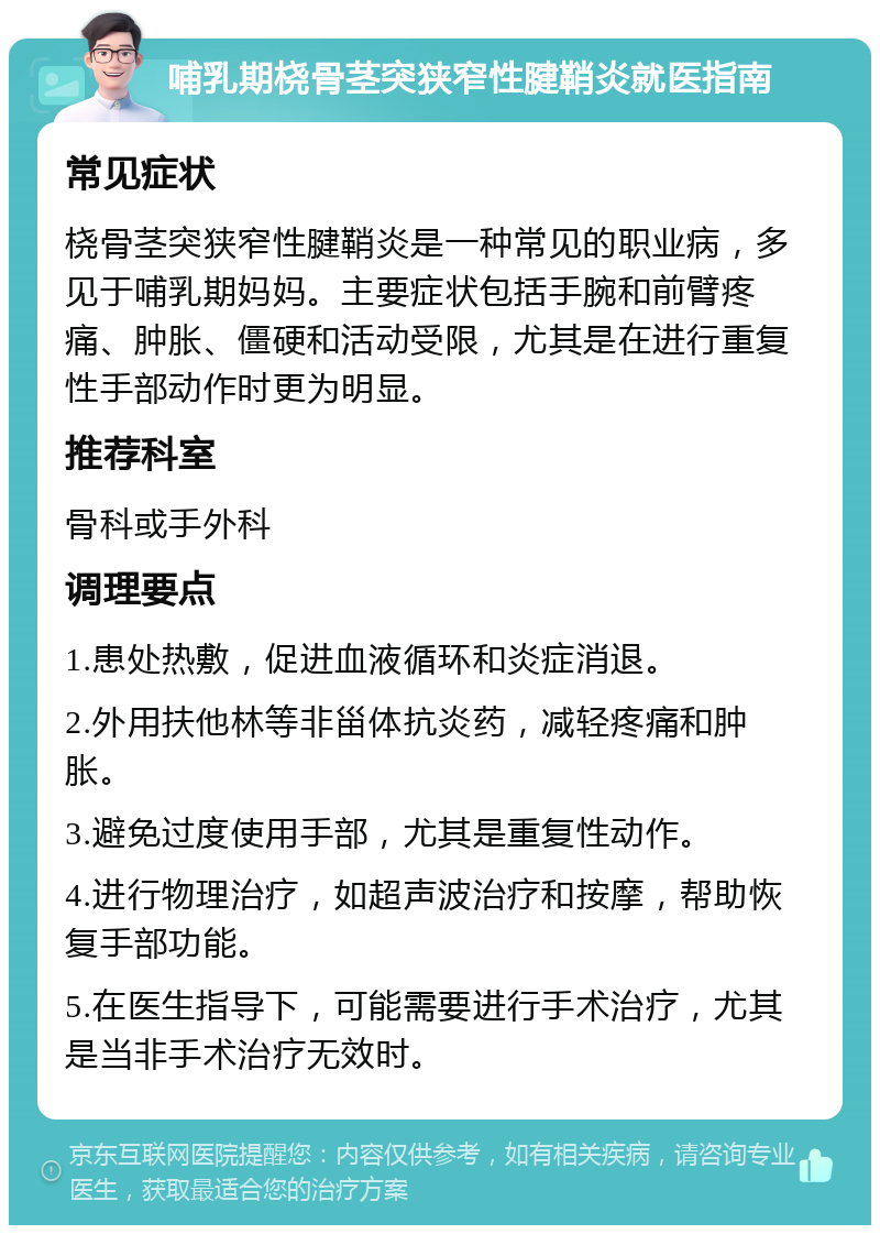 哺乳期桡骨茎突狭窄性腱鞘炎就医指南 常见症状 桡骨茎突狭窄性腱鞘炎是一种常见的职业病，多见于哺乳期妈妈。主要症状包括手腕和前臂疼痛、肿胀、僵硬和活动受限，尤其是在进行重复性手部动作时更为明显。 推荐科室 骨科或手外科 调理要点 1.患处热敷，促进血液循环和炎症消退。 2.外用扶他林等非甾体抗炎药，减轻疼痛和肿胀。 3.避免过度使用手部，尤其是重复性动作。 4.进行物理治疗，如超声波治疗和按摩，帮助恢复手部功能。 5.在医生指导下，可能需要进行手术治疗，尤其是当非手术治疗无效时。