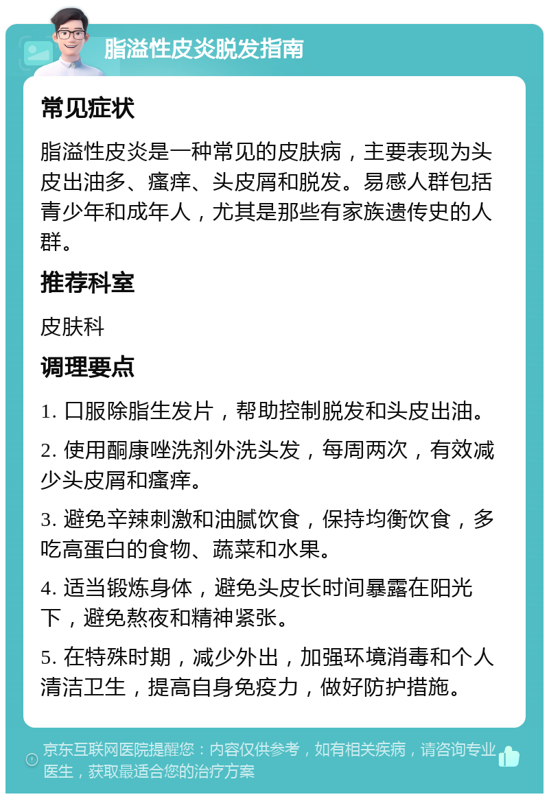 脂溢性皮炎脱发指南 常见症状 脂溢性皮炎是一种常见的皮肤病，主要表现为头皮出油多、瘙痒、头皮屑和脱发。易感人群包括青少年和成年人，尤其是那些有家族遗传史的人群。 推荐科室 皮肤科 调理要点 1. 口服除脂生发片，帮助控制脱发和头皮出油。 2. 使用酮康唑洗剂外洗头发，每周两次，有效减少头皮屑和瘙痒。 3. 避免辛辣刺激和油腻饮食，保持均衡饮食，多吃高蛋白的食物、蔬菜和水果。 4. 适当锻炼身体，避免头皮长时间暴露在阳光下，避免熬夜和精神紧张。 5. 在特殊时期，减少外出，加强环境消毒和个人清洁卫生，提高自身免疫力，做好防护措施。